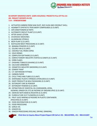Click Here to Inquiry About Project Report OR Call at +91 - 9811437895, +91 – 9811151047
Top
83 EXPORT ORIENTED UNITS (100% EOU/EOU) PROJECTS Price Of This Cd :
(83 PROJECT REPORTS IN CD)
ISBN : 9788189765880
1. ACTIVATED CARBON FROM SAW DUST, RICE HUSK AND COCONUT SHELL
2. AGARBATTI SYNTHETIC PERFUMERY COMPOUNDS (E.O.UNIT)
3. AIR CONDITIONERS & PARTS
4. AUTOMATIC BISCUIT PLANT (E.O.UNIT)
5. AFTER SHAVE LOTION
6. AYURVEDIC MEDICINES
7. ALUMINIUM UTENSILS
8. BEER PLANT (E.O.UNIT)
9. BUFFALOW MEAT PROCESSING (E.O.UNIT)
10. BANANA POWDER (E.O.UNIT)
11. CEILING FAN (E.O.UNIT)
12. COCONUT OIL FROM COPRA
13. COLD DRINKS
14. COMPUTER SOFTWARE (E.O.UNIT)
15. CONFECTIONERY INDUSTRY (TOFFEE & CANDY) (E.O.UNIT)
16. CORN FLAKES
17. CHEWING TOBACCO (KHAINE) (E.O.UNIT)
18. CALCIUM CARBONATE
19. COSMETICS INDUSTRY (MODERN) (E.O.UNIT)
20. CEMENT PAINT
21. C.P. BATHROOM FITTINGS
22. CARBON PAPER
23. CYCLE TYRES AND TUBES (E.O.UNIT)
24. DISPOSABLE PLASTIC SYRINGES (STERILIZED) (E.O.UNIT)
25. DAIRY PRODUCTS & MILK PACKAGING (E.O.UNIT)
26. DETERGENT CAKE & POWDER
27. DETERGENT POWDER (E.O.UNIT)
28. EXTRACTION OF ESSENTIAL OIL (CARDAMON, JEERA,
AJOWAN, GINGER OIL ETC) & PACKING OF GROUND SPICE (E.O.UNIT)
29. EXERCISE NOTE BOOK & REGISTER (E.O.UNIT)
30. FLORICULTURE (CUT FLOWERS) (E.O.UNIT)
31. FRUIT JUICE MAKING & PACKING IN PLASTIC CONTAINERS
(POUCHES) (E.O.UNIT)
32. FOOD DEHYDRATION (E.O.UNIT)
33. FOOD PROCESSING
34. GARLIC OIL
35. GINGER OIL
36. GINGER PROCESSING (PEELING, DRYING, GRINDING,
 
