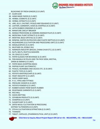 Click Here to Inquiry About Project Report OR Call at +91 - 9811437895, +91 – 9811151047
Top
BLEACHING OF FRESH GINGER) (E.O.UNIT)
37. GUAR GUM
38. HAND MADE PAPER (E.O.UNIT)
39. HERBAL COSMETIC (E.O.UNIT)
40. HERBAL EXTRACTS (E.O.UNIT)
41. JAM, JELLY, CHUTNEY, PICKLES AND SQUASHES (E.O.UNIT)
42. LEATHER, GARMENTS, SHOES & CHAPPALS (E.O.UNIT)
43. LATEX RUBBER CONDOMS (E.O.UNIT)
44. MINIATURE CIRCUIT BREAKER
45. MANGO PROCESSING & CANNING (MANGO PULP) (E.O.UNIT)
46. MEDICINAL PLANT EXTRACTS (E.O.UNIT)
47. MENTHOL BOLD CRYSTALS (E.O.UNIT)
48. MINERAL WATER (IN POUCHES AND PLASTIC BOTTLES) (E.O.UNIT)
49. MUSHROOMS (CULTIVATION AND PROCESSING UNIT) (E.O.UNIT)
50. MASALA/SPICES (E.O.UNIT)
51. MUSTARD OIL (EDIBLE OIL)
52. NAMKEEN INDUSTRY (BHUJIA, CHANA CHUR ETC.) (E.O.UNIT)
53. NUTS, BOLTS, RIVETS & WASHERS
54. OIL SEALS (E.O.UNIT)
55. PAPER GLASSES FOR BEVERAGE (E.O.UNIT)
56. PAN MASALA IN POUCH AND TIN PACK SODA, MEETHA,
ZARDA & KIMAM (E.O.UNIT)
57. PAPER BAGS (SHOPPING BAGS)
58. PAPPAD PLANT (AUTOMATIC)
59. PICKLES, MURABBAS AND SAUCES ETC. (E.O.UNIT)
60. PLASTIC TOYS (E.O.UNIT)
61. POTATO WAFFERS/CHIPS (E.O.UNIT)
62. PAINT INDUSTRY (E.O.UNIT)
63. PAPER CARRY BAGS
64. P.V.C. PIPES AND FITTINGS
65. PRESSURE COOKER (E.O.UNIT)
66. POTATO POWDER (E.O.UNIT)
67. RUBBER GOODS FROM WASTE RUBBER
68. READYMADE GARMENTS (E.O.UNIT)
69. RICE MILL
70. SOCKS KNITTING
71. SOYABEAN PRODUCTS (E.O.UNIT)
72. SHAMPOO (E.O.UNIT)
73. SUGAR PLANT (E.O.UNIT)
74. SAFED MUSLI CULTIVATION & PROCESSING
(EXTRACT & POWDER) (E.O.UNIT)
75. STEVIA CULTIVATION & EXTRACTION (E.O.UNIT)
76. THINNERS
77. TABLET, CAPSULES, (PHARMACEUTICAL UNIT) (E.O.UNIT)
 