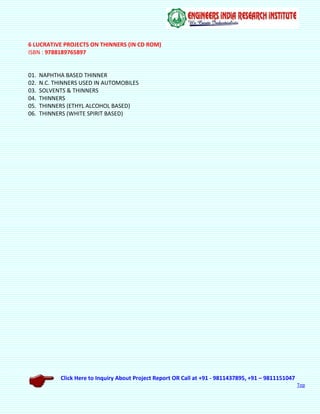 Click Here to Inquiry About Project Report OR Call at +91 - 9811437895, +91 – 9811151047
Top
6 LUCRATIVE PROJECTS ON THINNERS (IN CD ROM)
ISBN : 9788189765897
01. NAPHTHA BASED THINNER
02. N.C. THINNERS USED IN AUTOMOBILES
03. SOLVENTS & THINNERS
04. THINNERS
05. THINNERS (ETHYL ALCOHOL BASED)
06. THINNERS (WHITE SPIRIT BASED)
 
