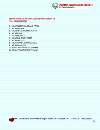 Click Here to Inquiry About Project Report OR Call at +91 - 9811437895, +91 – 9811151047
Top
11 PROFITABLE SOLAR & SOLAR BASED PRODUCTS IN CD
ISBN : 9788189765842
1. SOLAR ELECTRICAL CELLS & PANEL
2. SOLAR COOKER
3. SOLAR ENERGY WATER HEATER
4. SOLAR PUMP
5. SOLAR MODULES
6. SOLAR LIGHTING SYSTEM
7. SOLAR LANTERS
8. SOLAR WATER HEATING PANELS
9. SOLAR PRODUCTS
10. SOLAR PHOTO VOLTAIC SYSTEM
11. SOLAR POWER (ENERGY) PLANT
 