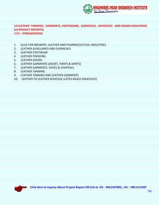 Click Here to Inquiry About Project Report OR Call at +91 - 9811437895, +91 – 9811151047
Top
10 LEATHER TANNING, GARMENTS, FOOTWEARS, CHEMICALS, ADHESIVES AND GOODS INDUSTRIES
(10 PROJECT REPORTS)
ISBN : 9788189765934
1. GLUE FOR BREWERY, LEATHER AND PHARMACEUTICAL INDUSTRIES
2. LEATHER AUXILLARIES AND CHEMICALS
3. LEATHER FOOTWEAR
4. LEATHER FINISHING
5. LEATHER GOODS
6. LEATHER GARMENTS (JACKET, PANTS & SKIRTS)
7. LEATHER GARMENTS, SHOES & CHAPPALS
8. LEATHER TANNING
9. LEATHER TANNING AND LEATHER GARMENTS
10. LEATHER TO LEATHER ADHESIVE (LATEX BASED ADHESIVES)
 