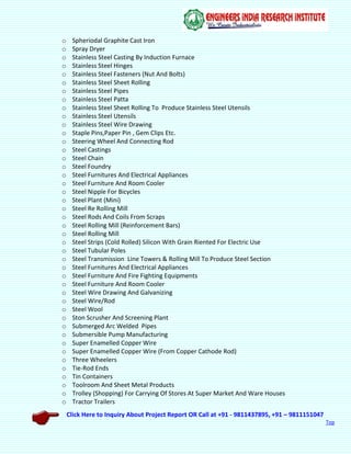 Click Here to Inquiry About Project Report OR Call at +91 - 9811437895, +91 – 9811151047
Top
o Spheriodal Graphite Cast Iron
o Spray Dryer
o Stainless Steel Casting By Induction Furnace
o Stainless Steel Hinges
o Stainless Steel Fasteners (Nut And Bolts)
o Stainless Steel Sheet Rolling
o Stainless Steel Pipes
o Stainless Steel Patta
o Stainless Steel Sheet Rolling To Produce Stainless Steel Utensils
o Stainless Steel Utensils
o Stainless Steel Wire Drawing
o Staple Pins,Paper Pin , Gem Clips Etc.
o Steering Wheel And Connecting Rod
o Steel Castings
o Steel Chain
o Steel Foundry
o Steel Furnitures And Electrical Appliances
o Steel Furniture And Room Cooler
o Steel Nipple For Bicycles
o Steel Plant (Mini)
o Steel Re Rolling Mill
o Steel Rods And Coils From Scraps
o Steel Rolling Mill (Reinforcement Bars)
o Steel Rolling Mill
o Steel Strips (Cold Rolled) Silicon With Grain Riented For Electric Use
o Steel Tubular Poles
o Steel Transmission Line Towers & Rolling Mill To Produce Steel Section
o Steel Furnitures And Electrical Appliances
o Steel Furniture And Fire Fighting Equipments
o Steel Furniture And Room Cooler
o Steel Wire Drawing And Galvanizing
o Steel Wire/Rod
o Steel Wool
o Ston Scrusher And Screening Plant
o Submerged Arc Welded Pipes
o Submersible Pump Manufacturing
o Super Enamelled Copper Wire
o Super Enamelled Copper Wire (From Copper Cathode Rod)
o Three Wheelers
o Tie-Rod Ends
o Tin Containers
o Toolroom And Sheet Metal Products
o Trolley (Shopping) For Carrying Of Stores At Super Market And Ware Houses
o Tractor Trailers
 