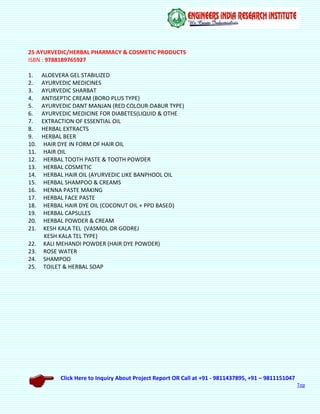 Click Here to Inquiry About Project Report OR Call at +91 - 9811437895, +91 – 9811151047
Top
25 AYURVEDIC/HERBAL PHARMACY & COSMETIC PRODUCTS
ISBN : 9788189765927
1. ALOEVERA GEL STABILIZED
2. AYURVEDIC MEDICINES
3. AYURVEDIC SHARBAT
4. ANTISEPTIC CREAM (BORO PLUS TYPE)
5. AYURVEDIC DANT MANJAN (RED COLOUR-DABUR TYPE)
6. AYURVEDIC MEDICINE FOR DIABETES(LIQUID & OTHE
7. EXTRACTION OF ESSENTIAL OIL
8. HERBAL EXTRACTS
9. HERBAL BEER
10. HAIR DYE IN FORM OF HAIR OIL
11. HAIR OIL
12. HERBAL TOOTH PASTE & TOOTH POWDER
13. HERBAL COSMETIC
14. HERBAL HAIR OIL (AYURVEDIC LIKE BANPHOOL OIL
15. HERBAL SHAMPOO & CREAMS
16. HENNA PASTE MAKING
17. HERBAL FACE PASTE
18. HERBAL HAIR DYE OIL (COCONUT OIL + PPD BASED)
19. HERBAL CAPSULES
20. HERBAL POWDER & CREAM
21. KESH KALA TEL (VASMOL OR GODREJ
KESH KALA TEL TYPE)
22. KALI MEHANDI POWDER (HAIR DYE POWDER)
23. ROSE WATER
24. SHAMPOO
25. TOILET & HERBAL SOAP
 