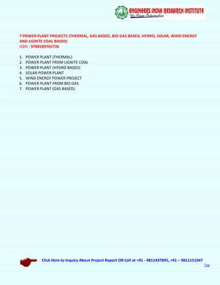 Click Here to Inquiry About Project Report OR Call at +91 - 9811437895, +91 – 9811151047
Top
7 POWER PLANT PROJECTS (THERMAL, GAS BASED, BIO GAS BASED, HYDRO, SOLAR, WIND ENERGY
AND LIGNITE COAL BASED)
ISBN : 9788189765736
1. POWER PLANT (THERMAL)
2. POWER PLANT FROM LIGNITE COAL
3. POWER PLANT (HYDRO BASED)
4. SOLAR POWER PLANT
5. WIND ENERGY POWER PROJECT
6. POWER PLANT FROM BIO GAS
7. POWER PLANT (GAS BASED)
 