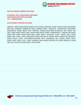 Click Here to Inquiry About Project Report OR Call at +91 - 9811437895, +91 – 9811151047
Top
MULTIPLE PROJECT REPORTS IN CD ROM
42 PAPER & PULP, PAPER BOARD AND PAPER
CONVERTING INDUSTRIES IN CD ROM
ISBN : 9788189765460
LIST OF PROJECT REPORTS IN CD ROM
ABRASIVE PAPER (SAND PAPER) (EMERY CLOTH PAPER), AMMONIA PAPER, COATED PAPER AND BOARD
(ART AND CHROMO), CARBOBLESS PAPER, CARBON PAPER, COMPUTER CONTINUOUS STATIONERY,
CORRUGATED BOARD BOXES WITH PRINTING, EXERCISE NOTE BOOK & REGISTER, ECG PAPER, EGG
TRAY, HAND MADE PAPER, KRAFT PAPER FROM WASTE PAPER, LAMINATION & COATING ON PAPER,
NEWS PRINT PAPER, PAPER CARRY BAGS, PAPER WASTE RECYCLING PLANT (PAPER MILL), PAPER
CONES AND TUBES, PAPER ENVELOPES, PAPER CUPS FOR ICE CREAM, PAPER GLASSES FOR BEVERAGE,
PAPER PLATES, GLASS, CUPS MANUFACTURING WITH ALUMINIUM FOIL COATED PAPER SHEET,
PAPER TAPES, PAPER FILES, PAPER NAPKINS, PAPER LABELS FOR BOTTLES, PAPER PRODUCTS, PAPER
AND PULP, SILICON RELEASE PAPER, TISSUE PAPER.
 
