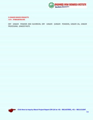 Click Here to Inquiry About Project Report OR Call at +91 - 9811437895, +91 – 9811151047
Top
5 GINGER BASED PROJECTS
ISBN : 9788189765705
DRY GINGER POWDER AND OLEORESIN, DRY GINGER (GINGER POWDER), GINGER OIL, GINGER
PROCESSING, GINGER PASTE.
 