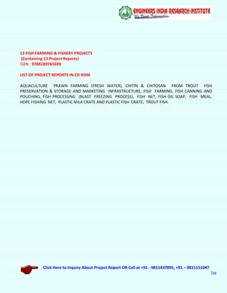 Click Here to Inquiry About Project Report OR Call at +91 - 9811437895, +91 – 9811151047
Top
13 FISH FARMING & FISHERY PROJECTS
(Containing 13 Project Reports)
ISBN : 9788189765699
LIST OF PROJECT REPORTS IN CD ROM
AQUACULTURE PRAWN FARMING (FRESH WATER), CHITIN & CHITOSAN FROM TROUT FISH
PRESERVATION & STORAGE AND MARKETING INFRASTRUCTURE, FISH FARMING, FISH CANNING AND
POUCHING, FISH PROCESSING (BLAST FREEZING PROCESS), FISH NET, FISH OIL SOAP, FISH MEAL,
HDPE FISHING NET, PLASTIC MILK CRATE AND PLASTIC FISH CRATE, TROUT FISH.
 