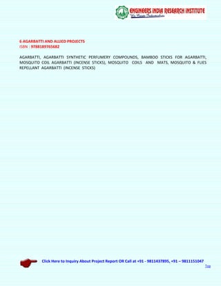 Click Here to Inquiry About Project Report OR Call at +91 - 9811437895, +91 – 9811151047
Top
6 AGARBATTI AND ALLIED PROJECTS
ISBN : 9788189765682
AGARBATTI, AGARBATTI SYNTHETIC PERFUMERY COMPOUNDS, BAMBOO STICKS FOR AGARBATTI,
MOSQUITO COIL AGARBATTI (INCENSE STICKS), MOSQUITO COILS AND MATS, MOSQUITO & FLIES
REPELLANT AGARBATTI (INCENSE STICKS)
 