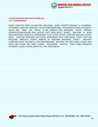 Click Here to Inquiry About Project Report OR Call at +91 - 9811437895, +91 – 9811151047
Top
23 INJECTION MOULDED PLASTIC PRODUCTS
ISBN : 9788189765644
AUDIO CASSETTES PARTS BY INJECTION MOULDING, AUDIO CASSETTE ASSEMBLY & RECORDING,
AUTOMOBILE INJECTION MOULDED PLASTIC COMPONENTS,BALL PEN MANUFACTURING (AUTOMATIC
PLANT), BALL POINT PEN, REFILLS & INK, COMPACT DISK, DISPOSABLE PLASTIC SYRINGES
(STERILIZED),EVA(ETHYLENE VINYL ACETATE FOOT WEAR INJECT, HELMET, INJECTION & BLOW
MOULDED PLASTIC PRODUCTS, INTRAVENOUS FLUID PLASTIC BOTTLE, INJECTION MOULDED PLASTIC
BALLS, INJECTION MOULDING FOR PLASTIC COMPONENTS WITH TOOL ROOM, PLASTIC INJECTION
MOULDING PRODUCTS, PLASTIC BANGLES BY INJECTION MOULDING, PLASTIC MOULDED
FURNITURE,PLASTIC BUTTONS BY INJECTION MOULDING METHODS, PVC FOOT WEAR, PLASTIC MILK
CRATE AND PLASTIC FISH CRATE ,PLASTIC TOYS,SPOONS (PLASTIC), SPORT SHOES (IMPORTED
AUTOMATIC PLANT) ACTION, LIBERTY ETC. TYPE, TOOTH BRUSH
 