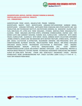 Click Here to Inquiry About Project Report OR Call at +91 - 9811437895, +91 – 9811151047
Top
38 BIOFERTILIZER, BIOFUEL, ENZYME, ORGANIC FARMING & MANURE,
PROTEIN AND ALLIED LUCRATIVE PROJECTS
ISBN : 9788189765811
AGROFERTILIZER FROM LEAVES, AQUACULTURE PRAWN FARMING,
BIOFERTILIZER, BAKER'S YEAST, BIOFERTILISERS (ORGANIC FERTILISER)FROM GARBAGE (MSW),
BIOFERTILISERS (ORGANIC FERTILISER), BIOTILISERS FROM COWDUNG AND OTHER WASTES ,BIO GAS
PRODUCTION, BIO TECHNOLOGY INSTITUTE, BIO-PESTICIDES (MINERAL OIL BASED)FOR KILLING WHITE
FLIES, MINI BUGS, ETC ,CITRIC ACID FROM MOLASSES, ETHANOL (BIOFUEL) FROM MOLASSES,ETHYL
ALCOHOL FROM MOLASSES (RECTIFIED SPIRIT), EPHEDRINE HYDROCHLORIDE, ENZYME USED FOR
DENIM CLOTH AND GARMENT WASHING, FUMARIC ACID, FLORICULTURE - CARNATION WITH GREEN
HOUSE ,FLORICULTURE - GLADIOLUS WITH GREEN HOUSE, GARBAGE WASTE COLLECTION CONTAINER
,HERBAL EXTRACTS, HOMEO AND BIO-MEDICINES WITH MOTHER TINCTURES ,HYBRID SEEDS, JATROPHA
(BIO DIESEL) CULTIVATION & EXTRACTION, MUSHROOM GROWING AND PROCESSING WITH AIR
CONDITION,MICRO NUTRIENT MIXTURE, MALTO-DEXTRIN FROM BARLEY, NPK MIXED FERTILIZER
(MOLASSES BASED), OYSTER MUSHROOMS (CULTIVATION & PROCESSING UNIT) ORGANIC
FARMING,ORGANIC MANURE ,PHYTO-TEA MANUFACTURING UNIT, PLANT GROWTH
PROMOTER/REGULATOR (LIQUID BIO-EXTRACT ORGANIC FERTILISER) (LIKE DHANZYME), PROTEIN &
PROTEIN BASED PRODUCTS, PHYTASE ENZYME TECHNOLOGY ASSESSMENT FORECASTING AND MARKET
SURVEY BY USING BOTH NATURAL STRAIN AND GENETICALLY ENGINEERED STRAIN, PROTEIN
HYDROLYSATE FROM SOYABEAN/GROUND NUT ,TISSUE CULTURES (100% E.O.U), V I T A M I N - C ,
YEAST DRY POWDER FROM MAIZE .
 