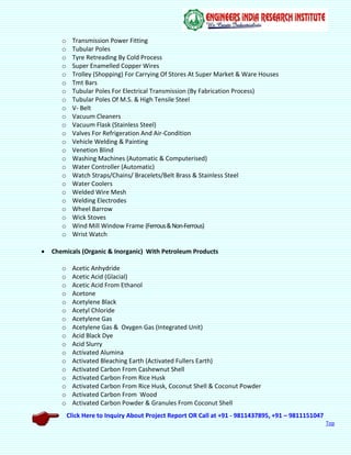 Click Here to Inquiry About Project Report OR Call at +91 - 9811437895, +91 – 9811151047
Top
o Transmission Power Fitting
o Tubular Poles
o Tyre Retreading By Cold Process
o Super Enamelled Copper Wires
o Trolley (Shopping) For Carrying Of Stores At Super Market & Ware Houses
o Tmt Bars
o Tubular Poles For Electrical Transmission (By Fabrication Process)
o Tubular Poles Of M.S. & High Tensile Steel
o V- Belt
o Vacuum Cleaners
o Vacuum Flask (Stainless Steel)
o Valves For Refrigeration And Air-Condition
o Vehicle Welding & Painting
o Venetion Blind
o Washing Machines (Automatic & Computerised)
o Water Controller (Automatic)
o Watch Straps/Chains/ Bracelets/Belt Brass & Stainless Steel
o Water Coolers
o Welded Wire Mesh
o Welding Electrodes
o Wheel Barrow
o Wick Stoves
o Wind Mill Window Frame (Ferrous&Non-Ferrous)
o Wrist Watch
 Chemicals (Organic & Inorganic) With Petroleum Products
o Acetic Anhydride
o Acetic Acid (Glacial)
o Acetic Acid From Ethanol
o Acetone
o Acetylene Black
o Acetyl Chloride
o Acetylene Gas
o Acetylene Gas & Oxygen Gas (Integrated Unit)
o Acid Black Dye
o Acid Slurry
o Activated Alumina
o Activated Bleaching Earth (Activated Fullers Earth)
o Activated Carbon From Cashewnut Shell
o Activated Carbon From Rice Husk
o Activated Carbon From Rice Husk, Coconut Shell & Coconut Powder
o Activated Carbon From Wood
o Activated Carbon Powder & Granules From Coconut Shell
 