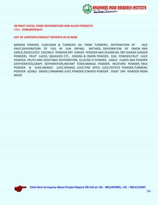 Click Here to Inquiry About Project Report OR Call at +91 - 9811437895, +91 – 9811151047
Top
28 FRUIT JUICES, FOOD DEHYDRATION AND ALLIED PROJECTS
ISBN : 9788189765675
LIST OF CONTENTS PROJECT REPORTS IN CD ROM
BANANA POWDER, CURCUMIN & TURMERIC OIL FROM TURMERIC, DEHYDRATION OF JACK
FRUIT,DEHYDRATION OF FIGS BY SUN DRYING METHOD, DEHYDRATION OF ONION AND
GARLIC,DESICCATED COCONUT POWDER,DRY GINGER POWDER AND OLEORESIN, DRY GINGER (GINGER
POWDER), FRUIT JUICES, SQUASHES ETC., ONIONS & ONION POWDER, EGG POWDER,FRUIT JUICE
POWDER, FRUITS AND VEGETABLE DEHYDRATION, GLUCOSE-D POWDER, GARLIC FLAKES AND POWDER
(DEHYDRATED),GRAPE DEHYDRATION,INSTANT FOOD,MANGO POWDER, MUSTARD POWDER, MILK
POWDER & GHEE,MANGO JUICE,ORANGE JUICE,PINE APPLE JUICE,POTATO POWDER,TURMERIC
POWDER (EDIBLE GRADE),TAMARIND JUICE POWDER,TOMATO POWDER ,YEAST DRY POWDER FROM
MAIZE
 