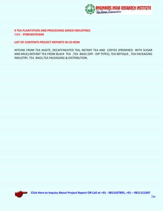 Click Here to Inquiry About Project Report OR Call at +91 - 9811437895, +91 – 9811151047
Top
9 TEA PLANTATION AND PROCESSING BASED INDUSTRIES
ISBN : 9788189765668
LIST OF CONTENTS PROJECT REPORTS IN CD ROM
AFFEINE FROM TEA WASTE, DECAFFINEATED TEA, NSTANT TEA AND COFFEE (PREMIXED WITH SUGAR
AND MILK),INSTANT TEA FROM BLACK TEA ,TEA BAGS (DIP - DIP TYPES), TEA BOTIQUE , TEA PACKAGING
INDUSTRY, TEA BAGS,TEA PACKAGING & DISTRIBUTION.
 