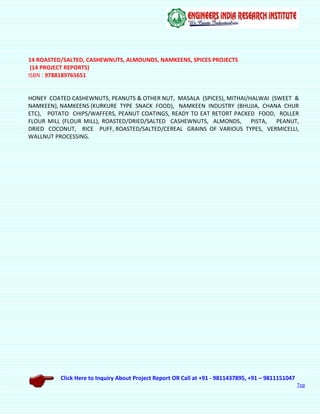 Click Here to Inquiry About Project Report OR Call at +91 - 9811437895, +91 – 9811151047
Top
14 ROASTED/SALTED, CASHEWNUTS, ALMOUNDS, NAMKEENS, SPICES PROJECTS
(14 PROJECT REPORTS)
ISBN : 9788189765651
HONEY COATED CASHEWNUTS, PEANUTS & OTHER NUT, MASALA (SPICES), MITHAI/HALWAI (SWEET &
NAMKEEN), NAMKEENS (KURKURE TYPE SNACK FOOD), NAMKEEN INDUSTRY (BHUJIA, CHANA CHUR
ETC), POTATO CHIPS/WAFFERS, PEANUT COATINGS, READY TO EAT RETORT PACKED FOOD, ROLLER
FLOUR MILL (FLOUR MILL), ROASTED/DRIED/SALTED CASHEWNUTS, ALMONDS, PISTA, PEANUT,
DRIED COCONUT, RICE PUFF, ROASTED/SALTED/CEREAL GRAINS OF VARIOUS TYPES, VERMICELLI,
WALLNUT PROCESSING.
 