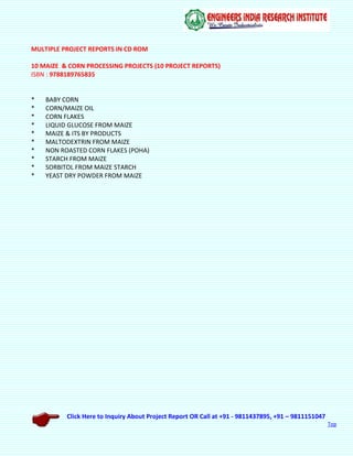 Click Here to Inquiry About Project Report OR Call at +91 - 9811437895, +91 – 9811151047
Top
MULTIPLE PROJECT REPORTS IN CD ROM
10 MAIZE & CORN PROCESSING PROJECTS (10 PROJECT REPORTS)
ISBN : 9788189765835
* BABY CORN
* CORN/MAIZE OIL
* CORN FLAKES
* LIQUID GLUCOSE FROM MAIZE
* MAIZE & ITS BY PRODUCTS
* MALTODEXTRIN FROM MAIZE
* NON ROASTED CORN FLAKES (POHA)
* STARCH FROM MAIZE
* SORBITOL FROM MAIZE STARCH
* YEAST DRY POWDER FROM MAIZE
 