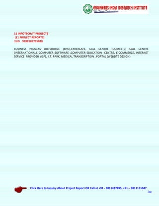 Click Here to Inquiry About Project Report OR Call at +91 - 9811437895, +91 – 9811151047
Top
11 INFOTECH/IT PROJECTS
(11 PROJECT REPORTS)
ISBN : 9788189765828
BUSINESS PROCESS OUTSOURCE (BPO),CYBERCAFE, CALL CENTRE (DOMESTC) CALL CENTRE
(INTERNATIONAL), COMPUTER SOFTWARE ,COMPUTER EDUCATION CENTRE, E-COMMERCE, INTERNET
SERVICE PROVIDER (ISP), I.T. PARK, MEDICAL TRANSCRIPTION , PORTAL (WEBSITE DESIGN)
 