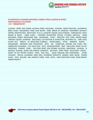 Click Here to Inquiry About Project Report OR Call at +91 - 9811437895, +91 – 9811151047
Top
42 HOSPITALITY, BUILDING MATERIALS, POWER, STEELS, ALCOHOL & OTHER
FOOD PRODUCTS. IN CD ROM
ISBN : 9788189765767
ALCOHOL FROM RICE STRAW, ALCOHOL FROM MOLASSES, ALCOHOL FROM POTATOES, AUTOMATIC
BRICK PLANT, AMUSEMENT PARK CUM WATER PARK, BRICKS BY CHEMICAL TREATMENT WITHOUT
DRYING, BIOFERTILISER , BEER PLANT (E.O.U.), COUNTRY LIQUOR, COLD STORAGE, CORRUGATED SHEET
BOARD & BOXES , CORN FLAKES , CHILDREN RECREATION CENTRE, ETHANOL (BIOFUEL) FROM
MOLASSES, HONEY PROCESSING AND PACKAGING, HOTEL INDUSTRY (FIVE STAR), INDIAN MADE
FOREIGN LIQUOR, JATROPHA (BIO-DIESEL) CULTIVATION & EXTRACTION, MUSTARD OIL , MINI STEEL
PLANT/ M.S. INGOTS BY INDUCTION FURNACE, MOTEL/SMALL HOTEL ,MINERAL WATER ,
MUSHROOM GROWING AND PROCESSING WITH AIR CONDITION, OXYGEN GAS PLANT, PRE-
FABRICATED BUILDINGS , PCC SOLID POLE WITH REINFORCEMENT (NOT CIRCULAR), READY TO EAT
PROCESSED COOKED FOOD , RECTIFIED SPIRIT FOR POTABLE ALCOHOL, INDUSTRIAL ALCOHOL &
MEDICAL ALCOHOL, READY MIX CEMENT CONCRETE, RECTIFIED SPIRIT FROM RICE/PADDY STRAW ,
READY TO EAT RETORT PACKED FOOD, RICE MILL , SEEDS GRADING AND PROCESSING , STONE
CRUSHER, SPECIAL ECONOMIC ZONE (SEZ), SOYABEAN PRODUCTS ,SPONGE IRON, SOLAR POWER
PLANT, STEEL ROLLING MILL (SARIYA), THREE STAR HOTEL, UREA FERTILIZER PLANT, WIND ENERGY
POWER PROJECT
 