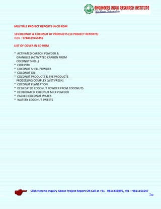 Click Here to Inquiry About Project Report OR Call at +91 - 9811437895, +91 – 9811151047
Top
MULTIPLE PROJECT REPORTS IN CD ROM
10 COCONUT & COCONUT BY PRODUCTS (10 PROJECT REPORTS)
ISBN : 9788189765859
LIST OF COVER IN CD ROM
* ACTIVATED CARBON POWDER &
GRANULES (ACTIVATED CARBON FROM
COCONUT SHELL)
* COIR PITH
* COCONUT SHELL POWDER
* COCONUT OIL
* COCONUT PRODUCTS & BYE PRODUCTS
PROCESSING COMPLEX (WET FRESH)
* COCONUT PLANTATION
* DESICCATED COCONUT POWDER FROM COCONUTS
* DEHYDRATED COCONUT MILK POWDER
* PACKED COCONUT WATER
* WATERY COCONUT SWEETS
 