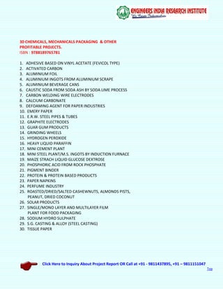 Click Here to Inquiry About Project Report OR Call at +91 - 9811437895, +91 – 9811151047
Top
30 CHEMICALS, MECHANICALS PACKAGING & OTHER
PROFITABLE PROJECTS.
ISBN : 9788189765781
1. ADHESIVE BASED ON VINYL ACETATE (FEVICOL TYPE)
2. ACTIVATED CARBON
3. ALUMINIUM FOIL
4. ALUMINIUM INGOTS FROM ALUMINIUM SCRAPE
5. ALUMINIUM BEVERAGE CANS
6. CAUSTIC SODA FROM SODA ASH BY SODA LIME PROCESS
7. CARBON WELDING WIRE ELECTRODES
8. CALCIUM CARBONATE
9. DEFOAMING AGENT FOR PAPER INDUSTRIES
10. EMERY PAPER
11. E.R.W. STEEL PIPES & TUBES
12. GRAPHITE ELECTRODES
13. GUAR GUM PRODUCTS
14. GRINDING WHEELS
15. HYDROGEN PEROXIDE
16. HEAVY LIQUID PARAFFIN
17. MINI CEMENT PLANT
18. MINI STEEL PLANT/M.S. INGOTS BY INDUCTION FURNACE
19. MAIZE STRACH LIQUID GLUCOSE DEXTROSE
20. PHOSPHORIC ACID FROM ROCK PHOSPHATE
21. PIGMENT BINDER
22. PROTEIN & PROTEIN BASED PRODUCTS
23. PAPER NAPKINS
24. PERFUME INDUSTRY
25. ROASTED/DRIED/SALTED CASHEWNUTS, ALMONDS PISTS,
PEANUT, DRIED COCONUT
26. SOLAR PRODUCTS
27. SINGLE/MONO LAYER AND MULTILAYER FILM
PLANT FOR FOOD PACKAGING
28. SODIUM HYDRO SULPHATE
29. S.G. CASTING & ALLOY (STEEL CASTING)
30. TISSUE PAPER
 