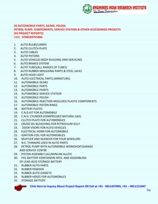Click Here to Inquiry About Project Report OR Call at +91 - 9811437895, +91 – 9811151047
Top
43 AUTOMOBILE PARTS, GEARS, POLISH,
PETROL PUMP, COMPONENTS, SERVICE STATION & OTHER ACCESSORIES PROJECTS
(43 PROJECT REPORTS)
ISBN : 9788189765866
1. AUTO BULBS/LAMPS
2. AUTO CLUTCH PLATE
3. AUTO CABLES
4. AUTO PISTONS
5. AUTO VEHICLES BODY BUILDING AND SERVICING
6. AUTO BRAKES SYSTEM
7. AUTO TUBES(ALL RANGES OF TUBES)
8. AUTO RUBBER MOULDING PARTS & STEEL JACKS
9. AUTO HEAD LIGHT
10. AUTO ELECTRICAL PARTS (ARMATURE)
11. AUTOMOBILE GEARS
12. AUTOMOBILE PARTS
13. AUTOMOBILE PAINTS
14. AUTOMOBILE SERVICE STATION
15. AUTOMOBILE POLISH
16. AUTOMOBILE INJECTION MOULDED PLASTIC COMPONENTS
17. AUTOMOBILE PISTON RINGS
18. BATTERY PLATES
19. C.N.G KIT FOR AUTOMOBILE
20. C.N.G. CYLINDER (COMPRESSED NATURAL GAS)
21. CLUTCH PLATE FOR AUTOMOBILES
22. CRUDE OIL BLEACHING FOR PETROLEUM JELLY
23. DOOR VISORS FOR AUTO VEHICLES
24. ELECTRICAL HORN FOR AUTOMOBILE
25. IGNITION COIL FOR AUTOMOBILES
26. MUFFLER AND SILENCER FOR FOUR WHEELERS
27. N.C. THINNERS USED IN AUTO PARTS
28. PETROL PUMP WITH AUTOMOBILE WORKSHOP/GARAGE
AND SERVICE CENTRE
29. PISTON ASSEMBLY (ALUMINIUM ALLOY)
30. PVC BATTERY CONTAINERS MFG. AND ASSEMBLING
OF LEAD-ACID STORAGE BATTERY
31. RUBBER AUTO PARTS
32. RUBBER POWDER
33. RUBBER AUTO GASKETS
34. RUBBER HOSES FOR AUTOMOBILES
35. STORAGE BATTERY
 