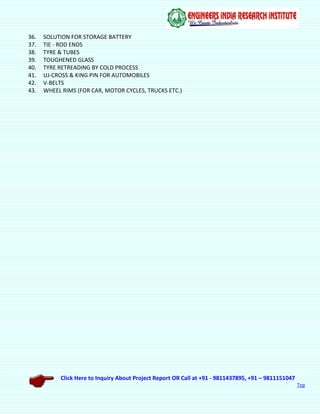 Click Here to Inquiry About Project Report OR Call at +91 - 9811437895, +91 – 9811151047
Top
36. SOLUTION FOR STORAGE BATTERY
37. TIE - ROD ENDS
38. TYRE & TUBES
39. TOUGHENED GLASS
40. TYRE RETREADING BY COLD PROCESS
41. UJ-CROSS & KING PIN FOR AUTOMOBILES
42. V-BELTS
43. WHEEL RIMS (FOR CAR, MOTOR CYCLES, TRUCKS ETC.)
 