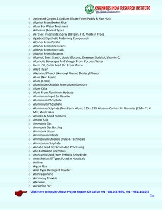 Click Here to Inquiry About Project Report OR Call at +91 - 9811437895, +91 – 9811151047
Top
o Activated Carbon & Sodium Silicate From Paddy & Rice Husk
o Alcohol From Broken Rice
o Alum For Water Treatment
o Adhesive (Fevicol Type)
o Aerosol Insecticides Spray (Baygon, Hit, Mortein Type)
o Agarbatti Synthetic Perfumery Compounds
o Alcohol From Potato
o Alcohol From Rice Grains
o Alcohol From Rice Husk
o Alcohol From Molasses
o Alcohol, Beer, Starch, Liquid Glucose, Dextrose, Sorbitol, Vitamin-C,
o Alcoholic Beverages And Vinegar From Coconut Water
o Germ Oil, Cattle Feed Etc. From Maize
o Alkyd Resin
o Alkylated Phenol Likenonyl Phenol, Dodecyl Phenol
o Alum (Non Ferric)
o Alum (Ferric)
o Aluminium Chloride From Aluminium Ore
o Alum Cake
o Alum From Aluminium Hydrate
o Aluminium Ingot By Bauxite
o Aluminium Phosphide
o Aluminium Phosphate
o Aluminium Sulphate (Non Ferric Alum) 17% - 18% Alumina Content In Granules (2 Mm To 4
Mm) And Flakes
o Amines & Allied Products
o Amino Acid
o Ammonia Gas
o Ammonia Gas Bottling
o Ammonia Liquor
o Ammonium Nitrate
o Ammonium Chloride (Pure & Technical)
o Ammonium Sulphate
o Annato Seed Extraction And Processing
o Anti Corrosion Chemicals
o Anthranilic Acid From Phthalic Anhydride
o Anesthesia (All Types) Used In Hospitals
o Aniline
o Argon Gas
o Ariel Type Detergent Powder
o Anthraquinone
o Antimony Trioxide
o Atenolol
o Auramine “O”
 