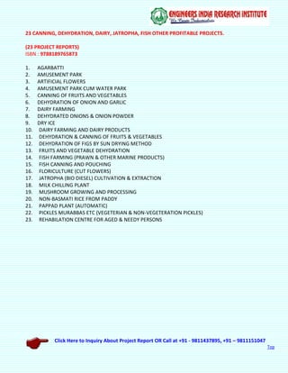 Click Here to Inquiry About Project Report OR Call at +91 - 9811437895, +91 – 9811151047
Top
23 CANNING, DEHYDRATION, DAIRY, JATROPHA, FISH OTHER PROFITABLE PROJECTS.
(23 PROJECT REPORTS)
ISBN : 9788189765873
1. AGARBATTI
2. AMUSEMENT PARK
3. ARTIFICIAL FLOWERS
4. AMUSEMENT PARK CUM WATER PARK
5. CANNING OF FRUITS AND VEGETABLES
6. DEHYDRATION OF ONION AND GARLIC
7. DAIRY FARMING
8. DEHYDRATED ONIONS & ONION POWDER
9. DRY ICE
10. DAIRY FARMING AND DAIRY PRODUCTS
11. DEHYDRATION & CANNING OF FRUITS & VEGETABLES
12. DEHYDRATION OF FIGS BY SUN DRYING METHOD
13. FRUITS AND VEGETABLE DEHYDRATION
14. FISH FARMING (PRAWN & OTHER MARINE PRODUCTS)
15. FISH CANNING AND POUCHING
16. FLORICULTURE (CUT FLOWERS)
17. JATROPHA (BIO DIESEL) CULTIVATION & EXTRACTION
18. MILK CHILLING PLANT
19. MUSHROOM GROWING AND PROCESSING
20. NON-BASMATI RICE FROM PADDY
21. PAPPAD PLANT (AUTOMATIC)
22. PICKLES MURABBAS ETC (VEGETERIAN & NON-VEGETERATION PICKLES)
23. REHABILATION CENTRE FOR AGED & NEEDY PERSONS
 