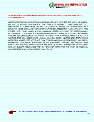 Click Here to Inquiry About Project Report OR Call at +91 - 9811437895, +91 – 9811151047
Top
28 MULTI CRORES PROFITABLE PROJECTS (From 10 Crores To 50 Crores Projects) Price Of This CD :
ISBN : 9788189765941
ALUMINIUM EXTRUSION, AUTOMATION CONTROL EQUIPMENTS, BED SHEET, BED COVER, SOFA CLOTH,
CURTAIN CLOTH (HOME FURNISHING), BEER INDUSTRY, BOTTLING PLANT, BIOCIDES FOR DISTILLERY,
BENIFICATION PLANT-MANGANESE ORE, CHICKEN FARMING (HATCHERY), CHICKEN PROCESSING WITH
SLAUGHTER HOUSE, DISPOSABLE PLASTIC SYRINGES, NEEDLES & NEEDLE TUBE PLANT, E.R.W. STEEL PIPES
& TUBES, I M F L (WINE, BRANDY, WHISKY CHAMPAGNE), KRAFT PAPER, KRAFT PAPER FROM BAGASSE,
MULTIPURPOSE COLD STORAGE & DEHYDRATION AND CANNING OF FRUITS & VEGETABLES, MEGA FOOD
PARK, M.S. PIPE (WELDED)WITH & WITHOUT GALVANISING, MEDICAL COLLEGE, HOSPITAL & RESEARCH
INSTITUTE, MILD STEEL SECTION MILL (ANGLES, CHANNELS, ROUND, SQUARES, ETC.), MONOCHLORO
ACETIC ACID, MONOCHLORO ACETIC ACID FROM ETHANOL AND CHLORINE, POWER PLANT (GAS BASED),
POWER PLANT FROM BIO GAS, ROLLING MILL BY TMT TECHNOLOGY, STEEL PLANT BASED ON INDUCTION
FURNACE FOR THE PRODUCTION OF INGOTS (M.S.INGOTS {MINI STEEL PLANT} BASED ON INDUCTION
FURNACE), TUBULAR STEEL SWEDGE TYPE POLE FOR POWER DISTRIBUTION AND STREET LIGHTING POLE,
VODKA FROM POTATOES, WOMEN POLYTECHNIC COLLEGE
 