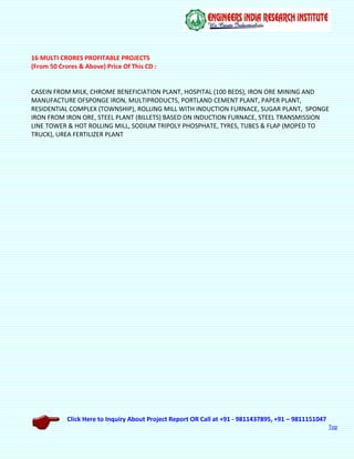 Click Here to Inquiry About Project Report OR Call at +91 - 9811437895, +91 – 9811151047
Top
16 MULTI CRORES PROFITABLE PROJECTS
(From 50 Crores & Above) Price Of This CD :
CASEIN FROM MILK, CHROME BENEFICIATION PLANT, HOSPITAL (100 BEDS), IRON ORE MINING AND
MANUFACTURE OFSPONGE IRON, MULTIPRODUCTS, PORTLAND CEMENT PLANT, PAPER PLANT,
RESIDENTIAL COMPLEX (TOWNSHIP), ROLLING MILL WITH INDUCTION FURNACE, SUGAR PLANT, SPONGE
IRON FROM IRON ORE, STEEL PLANT (BILLETS) BASED ON INDUCTION FURNACE, STEEL TRANSMISSION
LINE TOWER & HOT ROLLING MILL, SODIUM TRIPOLY PHOSPHATE, TYRES, TUBES & FLAP (MOPED TO
TRUCK), UREA FERTILIZER PLANT
 