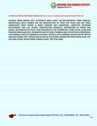 Click Here to Inquiry About Project Report OR Call at +91 - 9811437895, +91 – 9811151047
Top
19 MULTI CRORES PROFITABLE PROJECTS (From 1 Crore To 10 Crores Projects) Price Of This CD :
ALCOHOL FROM BROKEN RICE, AUTOMATIC BRICK PLANT, BATTERY-OPERATED THREE WHEELER,
BIOFERTILIZER, BUTYL RUBBER FOR THE MANUFACTURE OF TUBES FOR TRUCK AND CAR TYRES,
CORRUGATED SHEET BOARD & BOXES (PRINTED AND LAMINATED), COMPUTER SOFTWARE
DEVELOPMENT AND CALL CENTRE, CONSTRUCTION CHEMICALS, DEHYDRATION OF ONION AND
GARLIC, DEHYDRATION OF FRUITS AND VEGETABLES BY IQF TECHNOLOGY, FERRIC ALUM, GUAR GUM
POWDER FROM GUAR SPLIT, INTEGRATED UNIT OF DAIRY, FARMING MILK COLLECTION & PROCESSING,
FISH FARMING, POULTRY FARMING & HATCHERY, KATHA & CUTCH, MINERAL WATER CUM PET BOTTLE
MANUFACTURING UNIT, PRODUCTION OF BIO-OIL FOR POWER GENERATION FROM COFFEE HUSK, PVC
PIPE AND FITTING, SOLAR POWER (ENERGY) PLANT, TMT STEEL BARS
 