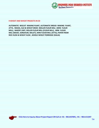 Click Here to Inquiry About Project Report OR Call at +91 - 9811437895, +91 – 9811151047
Top
9 WHEAT AND WHEAT PROJECTS IN CD
AUTOMATIC BISCUIT MAKING PLANT, AUTOMATIC BREAD MAKING PLANT,
ATTA, MAIDA, SUJI & WHEAT BRAN [ROLLER FLOUR MILL (MINI FLOUR
MILL), BAKERY UNIT, ROLLER FLOUR MILL (FLOUR MILL), MINI FLOUR
MILL (MAIZE, SORGHUM, MILLET), MINI FLOUR MILL (ATTA), PAPER FROM
RICE HUSK & WHEAT HUSK , WHOLE WHEAT PORRIDGE (DALIA)
 