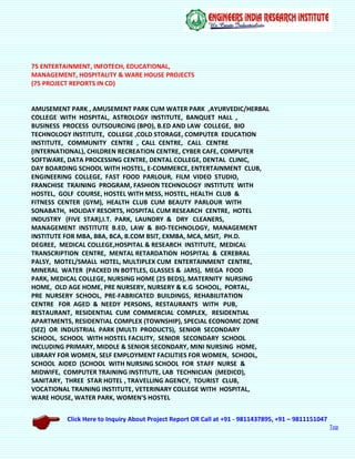 Click Here to Inquiry About Project Report OR Call at +91 - 9811437895, +91 – 9811151047
Top
75 ENTERTAINMENT, INFOTECH, EDUCATIONAL,
MANAGEMENT, HOSPITALITY & WARE HOUSE PROJECTS
(75 PROJECT REPORTS IN CD)
AMUSEMENT PARK , AMUSEMENT PARK CUM WATER PARK ,AYURVEDIC/HERBAL
COLLEGE WITH HOSPITAL, ASTROLOGY INSTITUTE, BANQUET HALL ,
BUSINESS PROCESS OUTSOURCING (BPO), B.ED AND LAW COLLEGE, BIO
TECHNOLOGY INSTITUTE, COLLEGE ,COLD STORAGE, COMPUTER EDUCATION
INSTITUTE, COMMUNITY CENTRE , CALL CENTRE, CALL CENTRE
(INTERNATIONAL), CHILDREN RECREATION CENTRE, CYBER CAFE, COMPUTER
SOFTWARE, DATA PROCESSING CENTRE, DENTAL COLLEGE, DENTAL CLINIC,
DAY BOARDING SCHOOL WITH HOSTEL, E-COMMERCE, ENTERTAINMENT CLUB,
ENGINEERING COLLEGE, FAST FOOD PARLOUR, FILM VIDEO STUDIO,
FRANCHISE TRAINING PROGRAM, FASHION TECHNOLOGY INSTITUTE WITH
HOSTEL, GOLF COURSE, HOSTEL WITH MESS, HOSTEL, HEALTH CLUB &
FITNESS CENTER (GYM), HEALTH CLUB CUM BEAUTY PARLOUR WITH
SONABATH, HOLIDAY RESORTS, HOSPITAL CUM RESEARCH CENTRE, HOTEL
INDUSTRY (FIVE STAR),I.T. PARK, LAUNDRY & DRY CLEANERS,
MANAGEMENT INSTITUTE B.ED, LAW & BIO-TECHNOLOGY, MANAGEMENT
INSTITUTE FOR MBA, BBA, BCA, B.COM BSIT, EXMBA, MCA, MSIT, PH.D.
DEGREE, MEDICAL COLLEGE,HOSPITAL & RESEARCH INSTITUTE, MEDICAL
TRANSCRIPTION CENTRE, MENTAL RETARDATION HOSPITAL & CEREBRAL
PALSY, MOTEL/SMALL HOTEL, MULTIPLEX CUM ENTERTAINMENT CENTRE,
MINERAL WATER (PACKED IN BOTTLES, GLASSES & JARS), MEGA FOOD
PARK, MEDICAL COLLEGE, NURSING HOME (25 BEDS), MATERNITY NURSING
HOME, OLD AGE HOME, PRE NURSERY, NURSERY & K.G SCHOOL, PORTAL,
PRE NURSERY SCHOOL, PRE-FABRICATED BUILDINGS, REHABILITATION
CENTRE FOR AGED & NEEDY PERSONS, RESTAURANTS WITH PUB,
RESTAURANT, RESIDENTIAL CUM COMMERCIAL COMPLEX, RESIDENTIAL
APARTMENTS, RESIDENTIAL COMPLEX (TOWNSHIP), SPECIAL ECONOMIC ZONE
(SEZ) OR INDUSTRIAL PARK (MULTI PRODUCTS), SENIOR SECONDARY
SCHOOL, SCHOOL WITH HOSTEL FACILITY, SENIOR SECONDARY SCHOOL
INCLUDING PRIMARY, MIDDLE & SENIOR SECONDARY, MINI NURSING HOME,
LIBRARY FOR WOMEN, SELF EMPLOYMENT FACILITIES FOR WOMEN, SCHOOL,
SCHOOL AIDED (SCHOOL WITH NURSING SCHOOL FOR STAFF NURSE &
MIDWIFE, COMPUTER TRAINING INSTITUTE, LAB TECHNICIAN (MEDICO),
SANITARY, THREE STAR HOTEL , TRAVELLING AGENCY, TOURIST CLUB,
VOCATIONAL TRAINING INSTITUTE, VETERINARY COLLEGE WITH HOSPITAL,
WARE HOUSE, WATER PARK, WOMEN'S HOSTEL
 