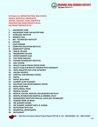 Click Here to Inquiry About Project Report OR Call at +91 - 9811437895, +91 – 9811151047
Top
46 Projects On INFRASTRUCTURE, REAL ESTATE,
HOTELS, HOSPITALS, HOSPITALITY,
SCHOOL, COLLEGES, CLUBS, RESORTS &
CONSTRUCTION BASED PROJECTS IN CD.
(46 PROJECT REPORTS IN CD -
1. AMUSEMENT PARK
2. AMUSEMENT PARK CUM WATER PARK
3. ASTROLOGY INSTITUTE
4. BANQUET HALL
5. BIO - TECHNOLOGY INSTITUTE
6. COLLEGE
7. COLD STORAGE
8. COMPUTER EDUCATION INSTITUTE
9. COMMUNITY CENTRE
10. DENTAL COLLEGE
11. ENGINEERING COLLEGE
12. ENTERTAINMENT CLUB
13. FAST FOOD PARLOUR
14. FASHION TECHNOLOGY INSTITUTE
15. GOLF COURSE
16. HEALTH CLUB & FITNESS CENTER (GYM)
17. HEALTH CLUB CUM BEAUTY PARLOUR WITH SONABATH
18. HOTEL INDUSTRY (FIVE STAR CATEGORY)
19. HOLIDAY RESORTS
20. HOSPITAL CUM RESEARCH CENTRE
21. HOSTEL
22. HOSTEL WITH MESS
23. LAUNDRY & DRY CLEANERS
24. MULTIPLEX CUM ENTERTAINMENT CENTRE
25. MEGA FOOD PARK
26. MOTEL/SMALL HOTEL
27. MEDICAL COLLEGE
28. MEDICAL COLLEGE, HOSPITAL AND RESEARCH INSTITUTE
29. MENTAL RETARDATION HOSPITAL & CEREBRAL PALSY
30. MANAGEMENT INSTITUTE FOR B.ED, LAW & BIO TECHNOLOGY
31. NURSING HOME (25 BEDS)
32. PRE NURSERY SCHOOL
33. PRE NURSERY, NURSERY AND K.G. SCHOOL
34. RESTAURANT WITH PUB
35. RESIDENTIAL APPARTMENTS
36. RESTAURANT
 