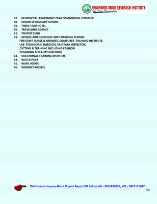 Click Here to Inquiry About Project Report OR Call at +91 - 9811437895, +91 – 9811151047
Top
37. RESIDENTIAL APARTMENT CUM COMMERCIAL COMPLEX
38. SENIOR SECONDARY SCHOOL
39. THREE STAR HOTEL
40. TRAVELLING AGENCY
41. TOURIST CLUB
42. SCHOOL AIDED (SCHOOL WITH NURSING SCHOOL
FOR STAFF NURSE & MIDWIFE, COMPUTER TRAINING INSTITUTE,
LAB. TECHNICIAN {MEDICO}, SANITARY INSPECTOR,
CUTTING & TRAINING INCLUDING FASHION
DESIGNING & BEAUTY PARLOUR)
43. VOCATIONAL TRAINING INSTITUTE
44. WATER PARK
45. WARE HOUSE
46. WOMEN'S HOSTEL
 