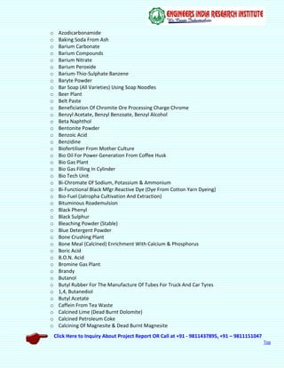 Click Here to Inquiry About Project Report OR Call at +91 - 9811437895, +91 – 9811151047
Top
o Azodicarbonamide
o Baking Soda From Ash
o Barium Carbonate
o Barium Compounds
o Barium Nitrate
o Barium Peroxide
o Barium-Thio-Sulphate Banzene
o Baryte Powder
o Bar Soap (All Varieties) Using Soap Noodles
o Beer Plant
o Belt Paste
o Beneficiation Of Chromite Ore Processing Charge Chrome
o Benzyl Acetate, Benzyl Benzoate, Benzyl Alcohol
o Beta Naphthol
o Bentonite Powder
o Benzoic Acid
o Benzidine
o Biofertiliser From Mother Culture
o Bio Oil For Power Generation From Coffee Husk
o Bio Gas Plant
o Bio Gas Filling In Cylinder
o Bio Tech Unit
o Bi-Chromate Of Sodium, Potassium & Ammonium
o Bi-Functional Black Mfgr.Reactive Dye (Dye From Cotton Yarn Dyeing)
o Bio-Fuel (Jatropha Cultivation And Extraction)
o Bituminous Roademulsion
o Black Phenyl
o Black Sulphur
o Bleaching Powder (Stable)
o Blue Detergent Powder
o Bone Crushing Plant
o Bone Meal (Calcined) Enrichment With Calcium & Phosphorus
o Boric Acid
o B.O.N. Acid
o Bromine Gas Plant
o Brandy
o Butanol
o Butyl Rubber For The Manufacture Of Tubes For Truck And Car Tyres
o 1,4, Butanediol
o Butyl Acetate
o Caffein From Tea Waste
o Calcined Lime (Dead Burnt Dolomite)
o Calcined Petroleum Coke
o Calcining Of Magnesite & Dead Burnt Magnesite
 