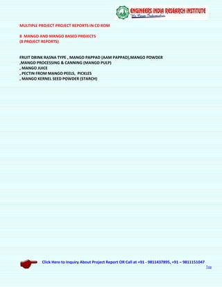 Click Here to Inquiry About Project Report OR Call at +91 - 9811437895, +91 – 9811151047
Top
MULTIPLE PROJECT PROJECT REPORTS IN CD ROM
8 MANGO AND MANGO BASED PROJECTS
(8 PROJECT REPORTS)
FRUIT DRINK RASNA TYPE , MANGO PAPPAD (AAM PAPPAD),MANGO POWDER
,MANGO PROCESSING & CANNING (MANGO PULP)
, MANGO JUICE
, PECTIN FROM MANGO PEELS, PICKLES
, MANGO KERNEL SEED POWDER (STARCH)
 
