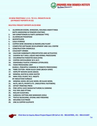 Click Here to Inquiry About Project Report OR Call at +91 - 9811437895, +91 – 9811151047
Top
29 NEW PROFITABLE 1.5 Cr. TO 3 Cr. PROJECTS IN CD
(29 PROJECT REPORTS IN CD)
MULTIPLE PROJECT REPORTS IN CD ROM
1. ALUMINIUM DOORS, WINDOWS, RAILINGS ANDFITTINGS
(WITH ANODIZING & POWDER COATING)
2. AIR CONDITIONERS & PARTS (WINDOW TYPE)
3. ALUMINIUM PHOSPHIDE
4. BIOFERTILIZER
5. COLD STORAGE
6. COPPER WIRE DRAWING & ENAMELLING PLANT
7. COMPUTER SOFTWARE DEVELOPMENT AND CALL CENTRE
8. CONSTRUCTION CHEMICALS
9. COLD/SOFT DRINKS
10. CALCIUM CARBONATE (PRECIPITATED AND ACTIVATED)
11. CASHEW NUT SHELL LIQUID AND KERNEL PROCESSING
12. CHLORINATED PARAFFIN WAX (CPW)
13. COPPER OXYCHLORIDE 50 % W.P.
14. DISPOSABLE PLASTIC SYRINGES (STERILISED)
15. FOOD PROCESSING UNIT
(GARLIC, PINEAPPLE CANNING & TOMATO PROCESSING)
16. FIBRE COTTON FROM SILICA SAND (BEACH SAND)
17. HDPE/PP WOVEN SACKS (BAGS)
18 MINERAL WATER & SODA WATER
19. MINI STEEL PLANT/ M.S. INGOTS
BY INDUCTION FURNACE
20. MINERAL WOOL OR SLAG WOOL OR GLASS WOOL
21. NUTS, BOLTS, RIVERTS ETC. (INDUSTRIAL FASTENERS)
22. OFFSET PRINTING PRESS
23. PINE APPLE JUICE MANUFACTURING & CANNING
24. PVC PIPE AND FITTING
25. ROLLER FLOUR MILL
26. SURGICAL COTTON AND BANDAGES (EOU)
27. TEXTILE BLEACHING, DYEING AND FINISHING
28. WELDING ELECTRODE
29. ZINC & COPPER SULPHATE
 