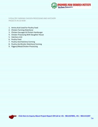 Click Here to Inquiry About Project Report OR Call at +91 - 9811437895, +91 – 9811151047
Top
9 POULTRY FARMING CHICKEN PROCESSING AND HATCHERY
PROJECTS IN CD ROM
1. Amino Acid Used For Poultry Feed
2. Chicken Farming (Hatchery)
3. Chicken Sausages & Chicken Hamburger
4. Chicken Processing With Slaughter House
5. Hatchery Unit
6. Poultry Feed
7. Poultry And Hatchery Farming
8. Poultry And Broiler (Hatchery) Farming
9. Piggery/Meat/Chicken Processing
 