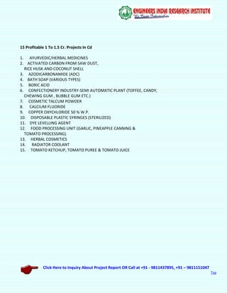 Click Here to Inquiry About Project Report OR Call at +91 - 9811437895, +91 – 9811151047
Top
15 Profitable 1 To 1.5 Cr. Projects In Cd
1. AYURVEDIC/HERBAL MEDICINES
2. ACTIVATED CARBON FROM SAW DUST,
RICE HUSK AND COCONUT SHELL
3. AZODICARBONAMIDE (ADC)
4. BATH SOAP (VARIOUS TYPES)
5. BORIC ACID
6. CONFECTIONERY INDUSTRY-SEMI AUTOMATIC PLANT (TOFFEE, CANDY,
CHEWING GUM , BUBBLE GUM ETC.)
7. COSMETIC TALCUM POWDER
8. CALCIUM FLUORIDE
9. COPPER OXYCHLORIDE 50 % W.P.
10. DISPOSABLE PLASTIC SYRINGES (STERILIZED)
11. DYE LEVELLING AGENT
12. FOOD PROCESSING UNIT (GARLIC, PINEAPPLE CANNING &
TOMATO PROCESSING)
13. HERBAL COSMETICS
14. RADIATOR COOLANT
15. TOMATO KETCHUP, TOMATO PUREE & TOMATO JUICE
 