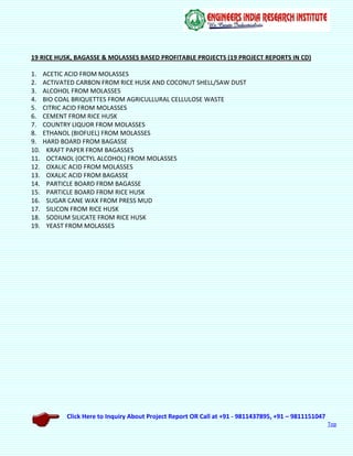 Click Here to Inquiry About Project Report OR Call at +91 - 9811437895, +91 – 9811151047
Top
19 RICE HUSK, BAGASSE & MOLASSES BASED PROFITABLE PROJECTS (19 PROJECT REPORTS IN CD)
1. ACETIC ACID FROM MOLASSES
2. ACTIVATED CARBON FROM RICE HUSK AND COCONUT SHELL/SAW DUST
3. ALCOHOL FROM MOLASSES
4. BIO COAL BRIQUETTES FROM AGRICULLURAL CELLULOSE WASTE
5. CITRIC ACID FROM MOLASSES
6. CEMENT FROM RICE HUSK
7. COUNTRY LIQUOR FROM MOLASSES
8. ETHANOL (BIOFUEL) FROM MOLASSES
9. HARD BOARD FROM BAGASSE
10. KRAFT PAPER FROM BAGASSES
11. OCTANOL (OCTYL ALCOHOL) FROM MOLASSES
12. OXALIC ACID FROM MOLASSES
13. OXALIC ACID FROM BAGASSE
14. PARTICLE BOARD FROM BAGASSE
15. PARTICLE BOARD FROM RICE HUSK
16. SUGAR CANE WAX FROM PRESS MUD
17. SILICON FROM RICE HUSK
18. SODIUM SILICATE FROM RICE HUSK
19. YEAST FROM MOLASSES
 