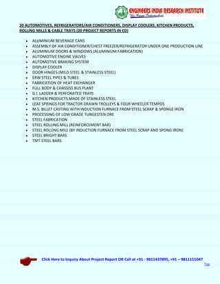 Click Here to Inquiry About Project Report OR Call at +91 - 9811437895, +91 – 9811151047
Top
20 AUTOMOTIVES, REFRIGERATORS/AIR CONDITIONERS, DISPLAY COOLERS, KITCHEN PRODUCTS,
ROLLING MILLS & CABLE TRAYS (20 PROJECT REPORTS IN CD)
 ALUMINIUM BEVERAGE CANS
 ASSEMBLY OF AIR CONDITIONER/CHEST FREEZER/REFRIGERATOR UNDER ONE PRODUCTION LINE
 ALUMINIUM DOORS & WINDOWS (ALUMINIUM FABRICATION)
 AUTOMOTIVE ENGINE VALVES
 AUTOMOTIVE BRAKING SYSTEM
 DISPLAY COOLER
 DOOR HINGES (MILD STEEL & STAINLESS STEEL)
 ERW STEEL PIPES & TUBES
 FABRICATION OF HEAT EXCHANGER
 FULL BODY & CHASSISS BUS PLANT
 G.I. LADDER & PERFORATED TRAYS
 KITCHEN PRODUCTS MADE OF STAINLESS STEEL
 LEAF SPRINGS FOR TRACTOR DRAWN TROLLEYS & FOUR WHEELER TEMPOS
 M.S. BILLET CASTING WITH INDUCTION FURNACE FROM STEEL SCRAP & SPONGE IRON
 PROCESSING OF LOW GRADE TUNGESTEN ORE
 STEEL FABRICATION
 STEEL ROLLING MILL (REINFORCEMENT BAR)
 STEEL ROLLING MILL (BY INDUCTION FURNACE FROM STEEL SCRAP AND SPONG IRON)
 STEEL BRIGHT BARS
 TMT STEEL BARS
 