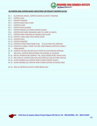 Click Here to Inquiry About Project Report OR Call at +91 - 9811437895, +91 – 9811151047
Top
20 COPPER AND COPPER BASED INDUSTRIES (20 PROJECT REPORTS IN CD)
1. ALUMINIUM, BRASS, COPPER SCRAPS & SHEETS TRADING
2. COPPER LUGS
3. COPPER POWDER
4. COPPER SMELTING PLANT
5. COPPER PLANT
6. COPPER OXYCHLORIDE
7. COPPER PRODUCTS FROM COPPER SCRAPS
8. COPPER ROD WIRE DRAWING AND PVC WIRE & CABLES
9. COPPER WIRE DRAWING & ENAMELLING PLANT
10. COPPER TUBES AND PIPES FROM SCRAP
11. COPPER FOILS
12. COPPER POWDER
13. COPPER EXTRACTION FROM SLAG BY ELECTROLYTIC PROCESS
14. COPPER & COBALT FROM THE ORE CONTAINING COPPER & COBALT
FROM MINES
15. COPPER PLATING ON METALLIC PARTS BY ELECTROLESS DIPPING
METHOD, COPPER BRIGHTENING COLOURING & LACQUER
16. METAL SEPARATION (COPPER, TIN, LEAD) FROM SPENT WASH ACID
17. MELTING OF COPPER AND ROLLING PROCESS FOR GETTING CIRCLES
18. SUPER ENAMELLED COPPER WIRE (FROM COPPER SCRAP)
19. SUPER ENAMELLED COPPER WIRE (FROM COPPER CATHODE ROD)
20. ZINC & COPPER SULPHATE FROM BRASS ASH
 