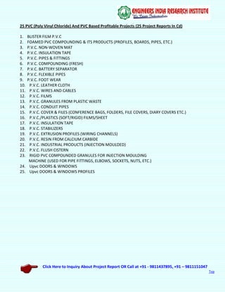 Click Here to Inquiry About Project Report OR Call at +91 - 9811437895, +91 – 9811151047
Top
25 PVC (Poly Vinyl Chloride) And PVC Based Profitable Projects (25 Project Reports In Cd)
1. BLISTER FILM P.V.C
2. FOAMED PVC COMPOUNDING & ITS PRODUCTS (PROFILES, BOARDS, PIPES, ETC.)
3. P.V.C. NON-WOVEN MAT
4. P.V.C. INSULATION TAPE
5. P.V.C. PIPES & FITTINGS
6. P.V.C. COMPOUNDING (FRESH)
7. P.V.C. BATTERY SEPARATOR
8. P.V.C. FLEXIBLE PIPES
9. P.V.C. FOOT WEAR
10. P.V.C. LEATHER CLOTH
11. P.V.C. WIRES AND CABLES
12. P.V.C. FILMS
13. P.V.C. GRANULES FROM PLASTIC WASTE
14. P.V.C. CONDUIT PIPES
15. P.V.C. COVER & FILES (CONFERENCE BAGS, FOLDERS, FILE COVERS, DIARY COVERS ETC.)
16. P.V.C./PLASTICS (SOFT/RIGID) FILMS/SHEET
17. P.V.C. INSULATION TAPE
18. P.V.C. STABILIZERS
19. P.V.C. EXTRUSION PROFILES (WIRING CHANNELS)
20. P.V.C. RESIN FROM CALCIUM CARBIDE
21. P.V.C. INDUSTRIAL PRODUCTS (INJECTION MOULDED)
22. P.V.C. FLUSH CISTERN
23. RIGID PVC COMPOUNDED GRANULES FOR INJECTION MOULDING
MACHINE (USED FOR PIPE FITTINGS, ELBOWS, SOCKETS, NUTS, ETC.)
24. Upvc DOORS & WINDOWS
25. Upvc DOORS & WINDOWS PROFILES
 