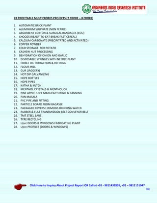 Click Here to Inquiry About Project Report OR Call at +91 - 9811437895, +91 – 9811151047
Top
28 PROFITABLE MULTICRORES PROJECTS (2 CRORE – 8 CRORE)
1. AUTOMATIC BRICK PLANT
2. ALUMINIUM SULPHATE (NON FERRIC)
3. ABSORBENT COTTON & SURGICAL BANDAGES (EOU)
4. CHOCOS (READY-TO-EAT BREAK FAST CEREAL)
5. CALCIUM CARBONATE (PRECIPITATED AND ACTIVATED)
6. COPPER POWDER
7. COLD STORAGE FOR POTATO
8. CASHEW NUT PROCESSING
9. DEHYDRATION OF ONION AND GARLIC
10. DISPOSABLE SYRINGES WITH NEEDLE PLANT
11. EDIBLE OIL EXTRACTION & REFINING
12. FLOUR MILL
13. GUR (JAGGERY)
14. HOT DIP GALVANIZING
15. HDPE BOTTLES
16. HDPE PIPES
17. KATHA & KUTCH
18. MENTHOL CRYSTALS & MENTHOL OIL
19. PINE APPLE JUICE MANUFACTURING & CANNING
20. PAN MASALA
21. PVC PIPE AND FITTING
22. PARTICLE BOARD FROM BAGASSE
23. PACKAGED REVERSE OSMOSIS DRINKING WATER
24. RUBBER & FLAT TRANSMISSION BELT CONVEYOR BELT
25. TMT STEEL BARS
26. TYRE RECYCLING
27. Upvc DOORS & WINDOWS FABRICATING PLANT
28. Upvc PROFILES (DOORS & WINDOWS)
 