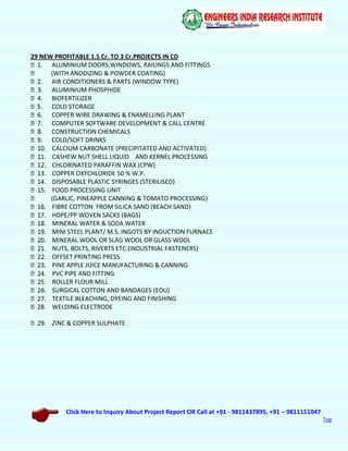 Click Here to Inquiry About Project Report OR Call at +91 - 9811437895, +91 – 9811151047
Top
29 NEW PROFITABLE 1.5 Cr. TO 3 Cr.PROJECTS IN CD
ALUMINIUM DOORS,WINDOWS, RAILINGS AND FITTINGS
(WITH ANODIZING & POWDER COATING)
AIR CONDITIONERS & PARTS (WINDOW TYPE)
ALUMINIUM PHOSPHIDE
BIOFERTILIZER
COLD STORAGE
COPPER WIRE DRAWING & ENAMELLING PLANT
COMPUTER SOFTWARE DEVELOPMENT & CALL CENTRE
CONSTRUCTION CHEMICALS
COLD/SOFT DRINKS
CALCIUM CARBONATE (PRECIPITATED AND ACTIVATED)
CASHEW NUT SHELL LIQUID AND KERNEL PROCESSING
CHLORINATED PARAFFIN WAX (CPW)
COPPER OXYCHLORIDE 50 % W.P.
DISPOSABLE PLASTIC SYRINGES (STERILISED)
FOOD PROCESSING UNIT
(GARLIC, PINEAPPLE CANNING & TOMATO PROCESSING)
FIBRE COTTON FROM SILICA SAND (BEACH SAND)
HDPE/PP WOVEN SACKS (BAGS)
MINERAL WATER & SODA WATER
MINI STEEL PLANT/ M.S. INGOTS BY INDUCTION FURNACE
MINERAL WOOL OR SLAG WOOL OR GLASS WOOL
NUTS, BOLTS, RIVERTS ETC.(INDUSTRIAL FASTENERS)
OFFSET PRINTING PRESS
PINE APPLE JUICE MANUFACTURING & CANNING
PVC PIPE AND FITTING
ROLLER FLOUR MILL
SURGICAL COTTON AND BANDAGES (EOU)
TEXTILE BLEACHING, DYEING AND FINISHING
28. WELDING ELECTRODE
ZINC & COPPER SULPHATE
 