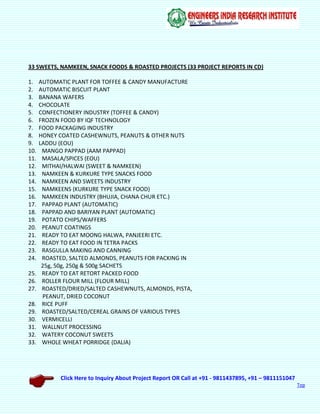 Click Here to Inquiry About Project Report OR Call at +91 - 9811437895, +91 – 9811151047
Top
33 SWEETS, NAMKEEN, SNACK FOODS & ROASTED PROJECTS (33 PROJECT REPORTS IN CD)
1. AUTOMATIC PLANT FOR TOFFEE & CANDY MANUFACTURE
2. AUTOMATIC BISCUIT PLANT
3. BANANA WAFERS
4. CHOCOLATE
5. CONFECTIONERY INDUSTRY (TOFFEE & CANDY)
6. FROZEN FOOD BY IQF TECHNOLOGY
7. FOOD PACKAGING INDUSTRY
8. HONEY COATED CASHEWNUTS, PEANUTS & OTHER NUTS
9. LADDU (EOU)
10. MANGO PAPPAD (AAM PAPPAD)
11. MASALA/SPICES (EOU)
12. MITHAI/HALWAI (SWEET & NAMKEEN)
13. NAMKEEN & KURKURE TYPE SNACKS FOOD
14. NAMKEEN AND SWEETS INDUSTRY
15. NAMKEENS (KURKURE TYPE SNACK FOOD)
16. NAMKEEN INDUSTRY (BHUJIA, CHANA CHUR ETC.)
17. PAPPAD PLANT (AUTOMATIC)
18. PAPPAD AND BARIYAN PLANT (AUTOMATIC)
19. POTATO CHIPS/WAFFERS
20. PEANUT COATINGS
21. READY TO EAT MOONG HALWA, PANJEERI ETC.
22. READY TO EAT FOOD IN TETRA PACKS
23. RASGULLA MAKING AND CANNING
24. ROASTED, SALTED ALMONDS, PEANUTS FOR PACKING IN
25g, 50g, 250g & 500g SACHETS
25. READY TO EAT RETORT PACKED FOOD
26. ROLLER FLOUR MILL (FLOUR MILL)
27. ROASTED/DRIED/SALTED CASHEWNUTS, ALMONDS, PISTA,
PEANUT, DRIED COCONUT
28. RICE PUFF
29. ROASTED/SALTED/CEREAL GRAINS OF VARIOUS TYPES
30. VERMICELLI
31. WALLNUT PROCESSING
32. WATERY COCONUT SWEETS
33. WHOLE WHEAT PORRIDGE (DALIA)
 