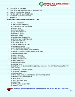 Click Here to Inquiry About Project Report OR Call at +91 - 9811437895, +91 – 9811151047
Top
36. POLYESTER ZIP FASTENERS
37. POLYPROPYLENE & MULTIFILAMENT SPINNING YARN
38. PLASTIC DOORS AND WINDOWS
39. TEFLON - COATED - ELECTRIC CABLES
40. Upvc DOORS & WINDOWS PROFILES
41. X-RAY FILM
56 AGRO BASED & FOOD PROCESSING PROJECTS IN CD
 1. AMLA PROCESSING
 2. ASAFOETIDA (COMPOUND)
 3. AYURVEDIC/HERBAL PHARMACY
 4. BREAD PLANT
 5. BANANA POWDER
 6. BASMATI RICE EXPORT
 7. COLD/SOFT DRINKS
 8. COUNTRY LIQUOR
 9. CONE FOR SOFTY ICE CREAM
 10. CASHEW NUT DECORTICATION
 11. CASEIN FROM MILK
 12. COFFEE PLANTATION
 13. CATTLE AND POULTRY FEED
 14. CUSTARD POWDER
 15. CAFFEINE FROM TEA WASTE
 16. DEHYDRATED ONIONS & ONION POWDER
 17. EXTRACTION OF SOYABEAN OIL FROM SOYABEAN
 18. FROZEN FINGER CHIPS
 19. GOAT FARMING
 20. GHEE AND BUTTER
 21. GRAPE DEHYDRATION
 22. HERBAL EXTRACTS
 23. ICE MAKING PLANT
 24. INSTANT SOUP
 25. INSTANT FOOD IDLI MIX, DOSA MIX, SAMBAR MIX, VADA MIX, GULAB JAMUN MIX, TOMATO
SOUP MIX ETC.
 26. INDIAN MADE FOREIGN LIQUOR
 27. LECITHIN (SOYA BASED)
 28. MANGO JUICE
 29. MUSHROOM GROWING & PROCESSING WITH AIR CONDITION
 30. MEAT CHILLING/FROZEN MEAT
 31. MALTING PLANT
 32. MILK POWDER & GHEE
 33. MACARONI
 34. NATURAL MINERAL WATER
 35. ORANGE JUICE
 