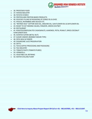 Click Here to Inquiry About Project Report OR Call at +91 - 9811437895, +91 – 9811151047
Top
 36. PROCESSED FOOD
 37. PAPAIN INDUSTRY
 38. POTATO STARCH
 39. PROTEIN AND PROTEIN BASED PRODUCTS
 40. POUCHES FILLING & PACKAGING OF EDIBLE OIL & GHEE
 41. PICKLES, MURABBAS AND SAUCES ETC
 42. ”REFINED OILS” COTTON SEED OIL, GROUND OIL, SUN FLOWER OIL & SAFFLOWER OIL
 43. READY TO EAT MOONG HALWA, PANJEERI, GREEN CHUTNEY
 44. RESTAURANT
 45. ROASTED/DRIED/SALTED CASHEWNUTS, ALMONDS, PISTA, PEANUT, DRIED COCONUT
SUNFLOWER SEED
 46. SCENTED SUPARI (BETAL NUT)
 47. SUGAR CANDIES (BOMBAY MISHRI TYPE)
 48. SOYA MILK & PANEER
 49. SUGARCANE JUICE PRESERVATION
 50. SATTU
 51. TEA & COFFEE PROCESSING AND PACKAGING
 52. TEA INDUSTRY
 53. TOMATO PASTE (TOMATO PUREE)
 54. VERMICELLI
 55. VEGETABLE OIL REFINING
 56. WATER CHILLING PLANT
 