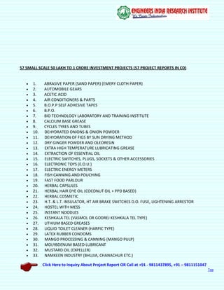 Click Here to Inquiry About Project Report OR Call at +91 - 9811437895, +91 – 9811151047
Top
57 SMALL SCALE 50 LAKH TO 1 CRORE INVESTMENT PROJECTS (57 PROJECT REPORTS IN CD)
 1. ABRASIVE PAPER (SAND PAPER) (EMERY CLOTH PAPER)
 2. AUTOMOBILE GEARS
 3. ACETIC ACID
 4. AIR CONDITIONERS & PARTS
 5. B.O.P.P SELF ADHESIVE TAPES
 6. B.P.O.
 7. BIO TECHNOLOGY LABORATORY AND TRAINING INSTITUTE
 8. CALCIUM BASE GREASE
 9. CYCLES TYRES AND TUBES
 10. DEHYDRATED ONIONS & ONION POWDER
 11. DEHYDRATION OF FIGS BY SUN DRYING METHOD
 12. DRY GINGER POWDER AND OLEORESIN
 13. EXTRA HIGH TEMPERATURE LUBRICATING GREASE
 14. EXTRACTION OF ESSENTIAL OIL
 15. ELECTRIC SWITCHES, PLUGS, SOCKETS & OTHER ACCESSORIES
 16. ELECTRONIC TOYS (E.O.U.)
 17. ELECTRIC ENERGY METERS
 18. FISH CANNING AND POUCHING
 19. FAST FOOD PARLOUR
 20. HERBAL CAPSULES
 21. HERBAL HAIR DYE OIL (COCONUT OIL + PPD BASED)
 22. HERBAL COSMETIC
 23. H.T. & L.T. INSULATOR, HT AIR BRAKE SWITCHES D.O. FUSE, LIGHTENING ARRESTOR
 24. HOSTEL WITH MESS
 25. INSTANT NOODLES
 26. KESHKALA TEL (VASMOL OR GODREJ KESHKALA TEL TYPE)
 27. LITHIUM BASED GREASES
 28. LIQUID TOILET CLEANER (HARPIC TYPE)
 29. LATEX RUBBER CONDOMS
 30. MANGO PROCESSING & CANNING (MANGO PULP)
 31. MOLYBDENUM BASED LUBRICANT
 32. MUSTARD OIL (EXPELLER)
 33. NAMKEEN INDUSTRY (BHUJIA, CHANACHUR ETC.)
 