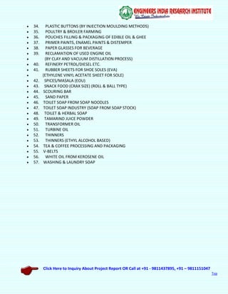 Click Here to Inquiry About Project Report OR Call at +91 - 9811437895, +91 – 9811151047
Top
 34. PLASTIC BUTTONS (BY INJECTION MOULDING METHODS)
 35. POULTRY & BROILER FARMING
 36. POUCHES FILLING & PACKAGING OF EDIBLE OIL & GHEE
 37. PRIMER PAINTS, ENAMEL PAINTS & DISTEMPER
 38. PAPER GLASSES FOR BEVERAGE
 39. RECLAMATION OF USED ENGINE OIL
 (BY CLAY AND VACUUM DISTILLATION PROCESS)
 40. REFINERY PETROL/DIESEL ETC.
 41. RUBBER SHEETS FOR SHOE SOLES (EVA)
 (ETHYLENE VINYL ACETATE SHEET FOR SOLE)
 42. SPICES/MASALA (EOU)
 43. SNACK FOOD (CRAX SIZE) (ROLL & BALL TYPE)
 44. SCOURING BAR
 45. SAND PAPER
 46. TOILET SOAP FROM SOAP NOODLES
 47. TOILET SOAP INDUSTRY (SOAP FROM SOAP STOCK)
 48. TOILET & HERBAL SOAP
 49. TAMARIND JUICE POWDER
 50. TRANSFORMER OIL
 51. TURBINE OIL
 52. THINNERS
 53. THINNERS (ETHYL ALCOHOL BASED)
 54. TEA & COFFEE PROCESSING AND PACKAGING
 55. V-BELTS
 56. WHITE OIL FROM KEROSENE OIL
 57. WASHING & LAUNDRY SOAP
 